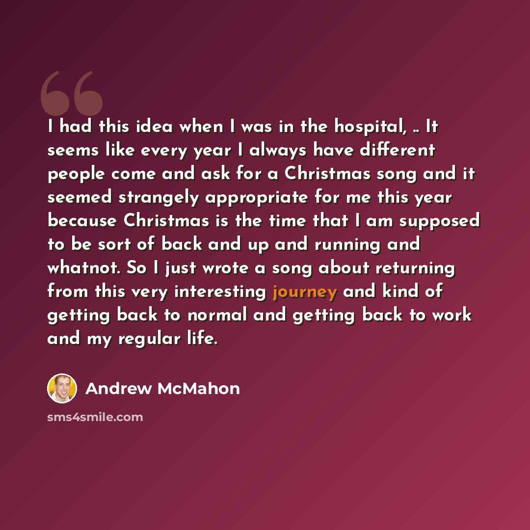 “I had this idea when I was in the hospital, .. It seems like every year I always have different people come and ask for a Christmas song and it seemed strangely appropriate for me this year because Christmas is the time that I am supposed to be sort of back and up and running and whatnot. So I…” quote by Andrew McMahon