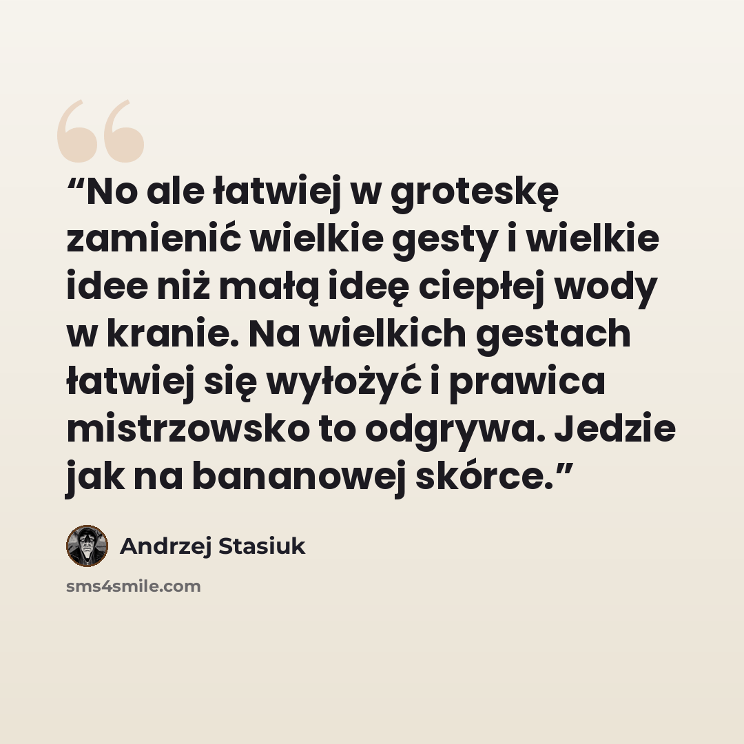 “No ale łatwiej w groteskę zamienić wielkie gesty i wielkie idee niż małą ideę ciepłej wody w kranie. Na wielkich gestach łatwiej się wyłożyć i prawica mistrzowsko to odgrywa. Jedzie jak na bananowej skórce.” quote by Andrzej Stasiuk