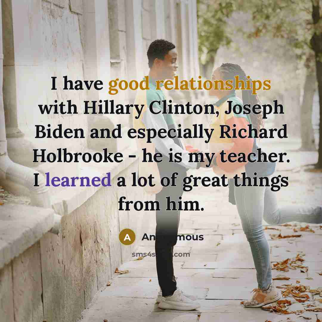 “I have good relationships with Hillary Clinton, Joseph Biden and especially Richard Holbrooke - he is my teacher. I learned a lot of great things from him.” quote by Anonymous