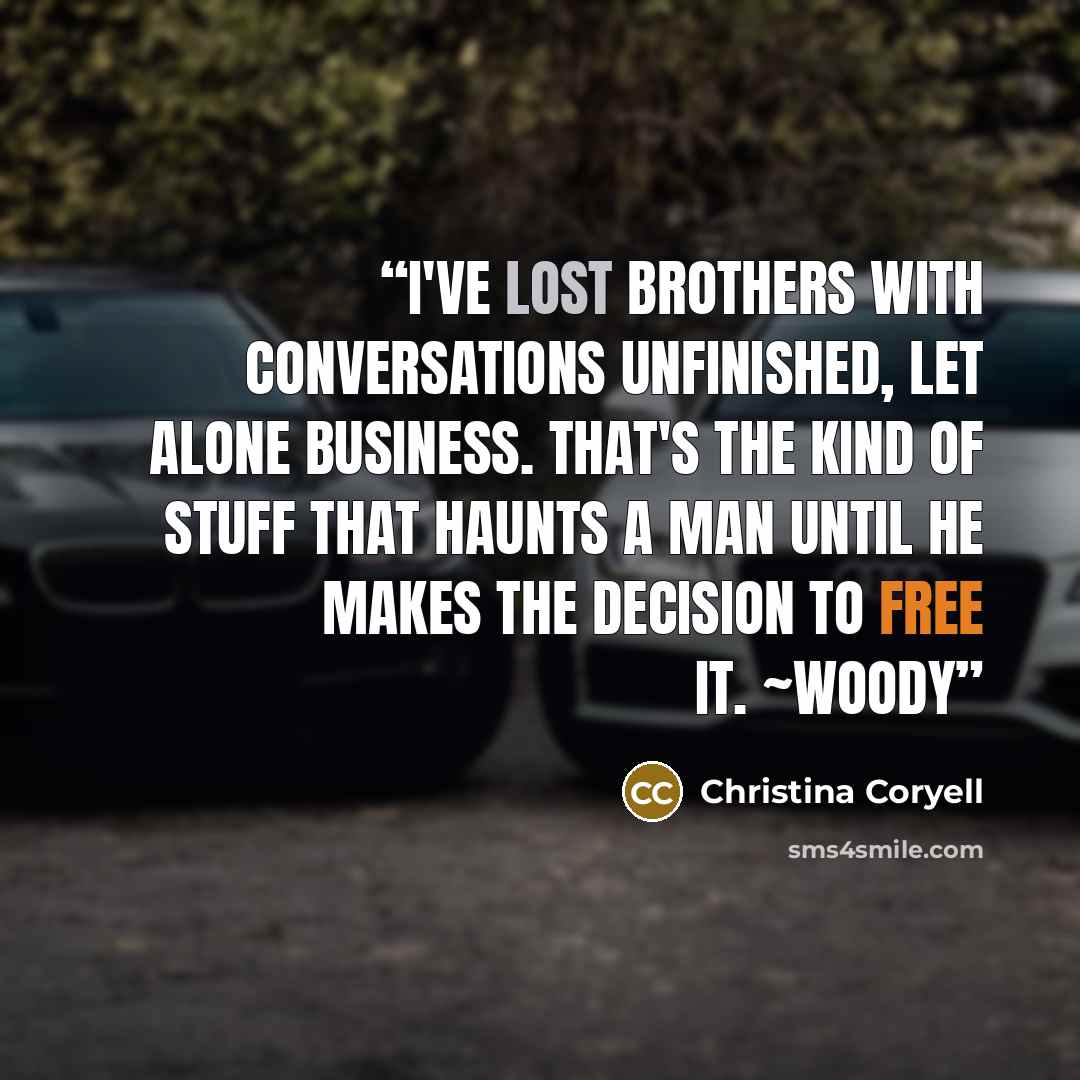 “I've lost brothers with conversations unfinished, let alone business. That's the kind of stuff that haunts a man until he makes the decision to free it. ~Woody” quote by Christina Coryell