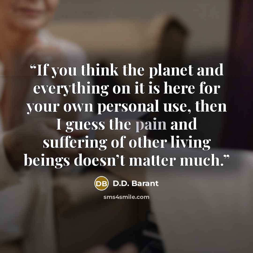 “If you think the planet and everything on it is here for your own personal use, then I guess the pain and suffering of other living beings doesn’t matter much.” quote by D.D. Barant