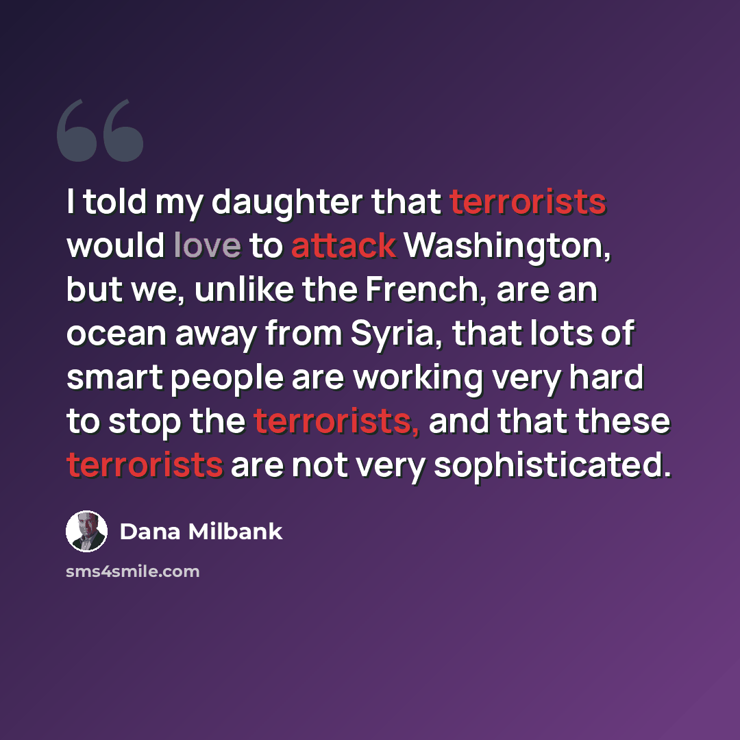 “I told my daughter that terrorists would love to attack Washington, but we, unlike the French, are an ocean away from Syria, that lots of smart people are working very hard to stop the terrorists, and that these terrorists are not very sophisticated.” quote by Dana Milbank