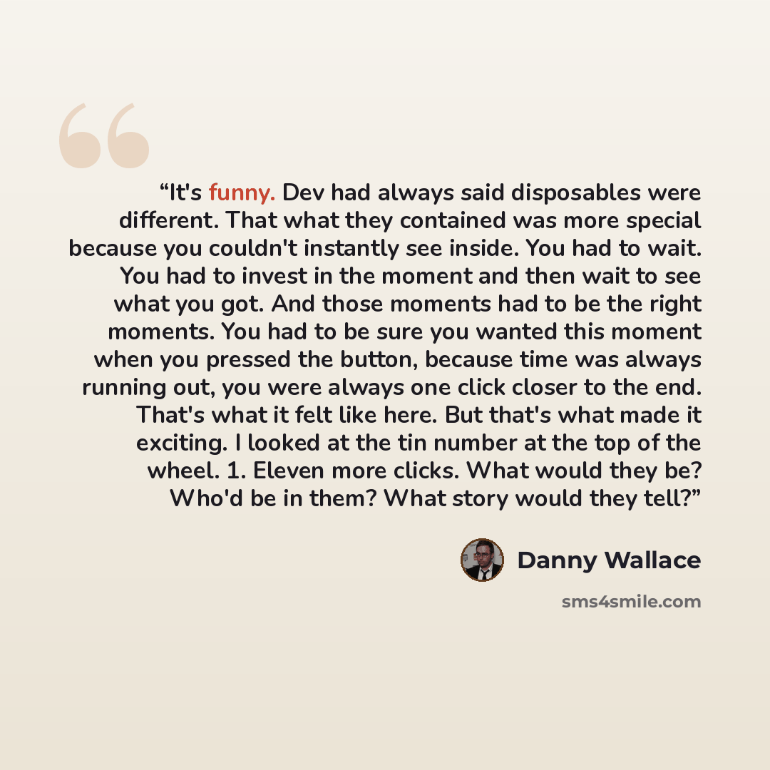 “It's funny. Dev had always said disposables were different. That what they contained was more special because you couldn't instantly see inside. You had to wait. You had to invest in the moment and then wait to see what you got. And those moments had to be the right moments. You had to be sure you…” quote by Danny Wallace