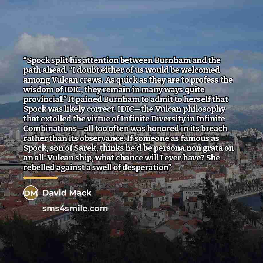 “Spock split his attention between Burnham and the path ahead. “I doubt either of us would be welcomed among Vulcan crews. As quick as they are to profess the wisdom of IDIC, they remain in many ways quite provincial.” It pained Burnham to admit to herself that Spock was likely correct. IDIC—the…” quote by David Mack