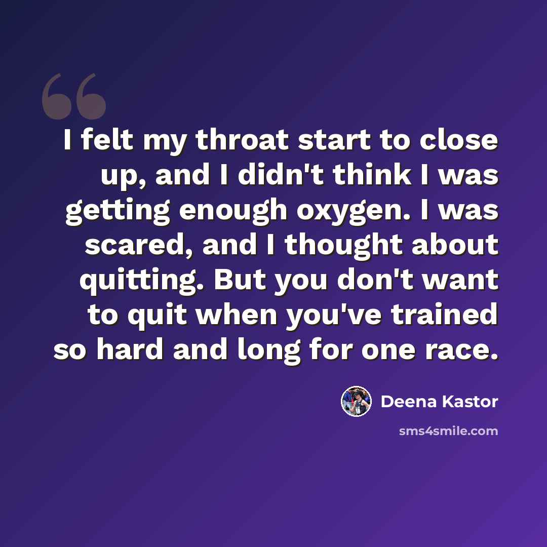 “I felt my throat start to close up, and I didn't think I was getting enough oxygen. I was scared, and I thought about quitting. But you don't want to quit when you've trained so hard and long for one race.” quote by Deena Kastor