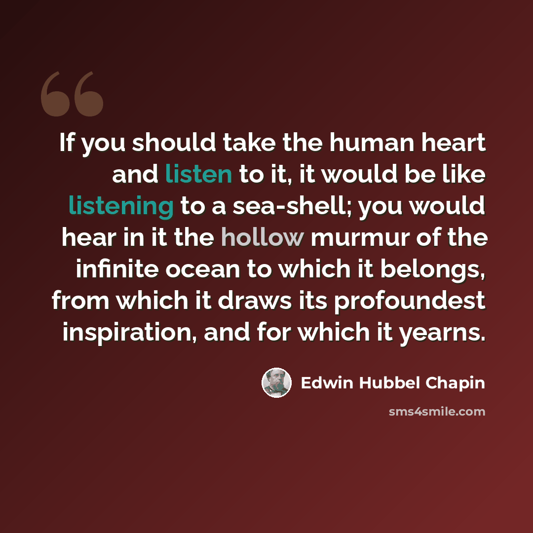 “If you should take the human heart and listen to it, it would be like listening to a sea-shell; you would hear in it the hollow murmur of the infinite ocean to which it belongs, from which it draws its profoundest inspiration, and for which it yearns.” quote by Edwin Hubbel Chapin
