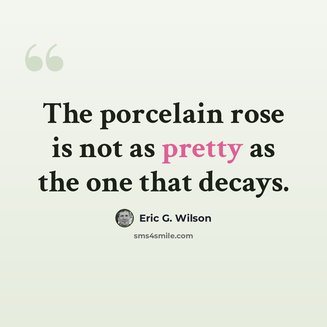 “The porcelain rose is not as pretty as the one that decays.” quote by Eric G. Wilson