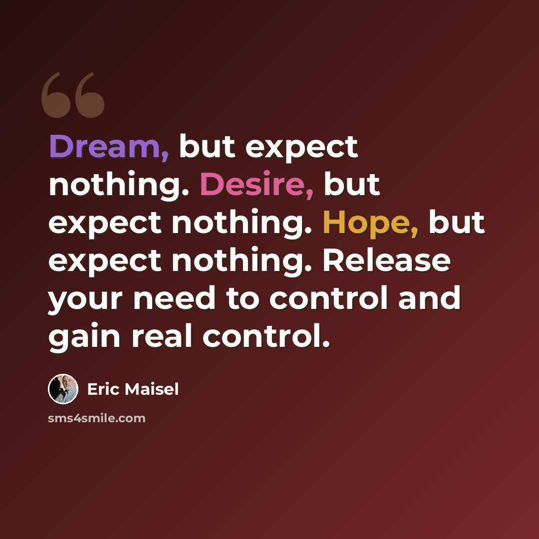 “Dream, but expect nothing. Desire, but expect nothing. Hope, but expect nothing. Release your need to control and gain real control.” quote by Eric Maisel