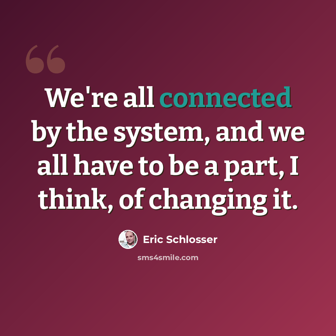 “We're all connected by the system, and we all have to be a part, I think, of changing it.” quote by Eric Schlosser