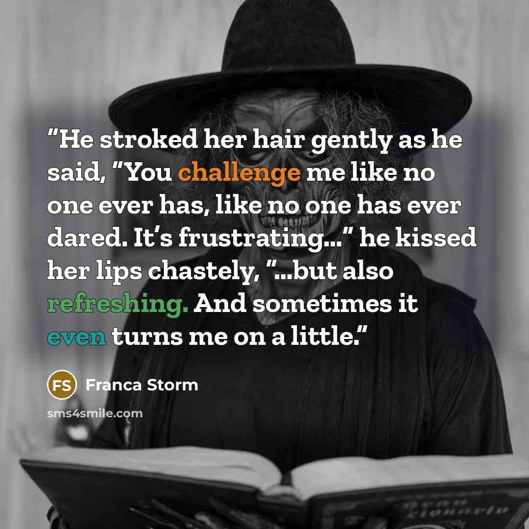 “He stroked her hair gently as he said, “You challenge me like no one ever has, like no one has ever dared. It’s frustrating…” he kissed her lips chastely, “…but also refreshing. And sometimes it even turns me on a little.” quote by Franca Storm