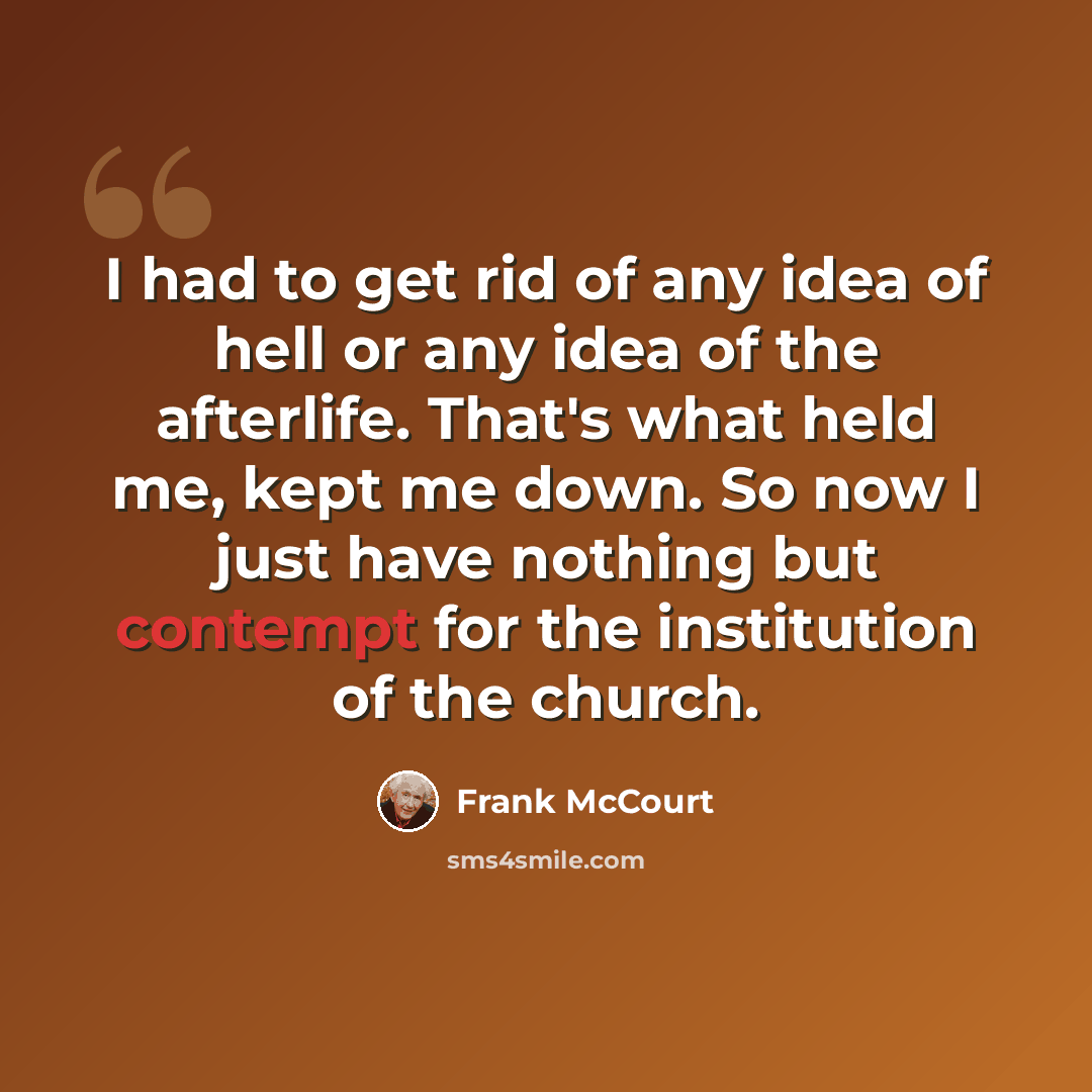 “I had to get rid of any idea of hell or any idea of the afterlife. That's what held me, kept me down. So now I just have nothing but contempt for the institution of the church.” quote by Frank McCourt