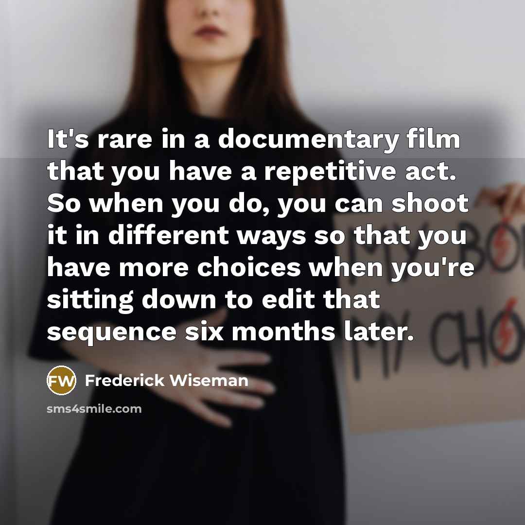 “It's rare in a documentary film that you have a repetitive act. So when you do, you can shoot it in different ways so that you have more choices when you're sitting down to edit that sequence six months later.” quote by Frederick Wiseman