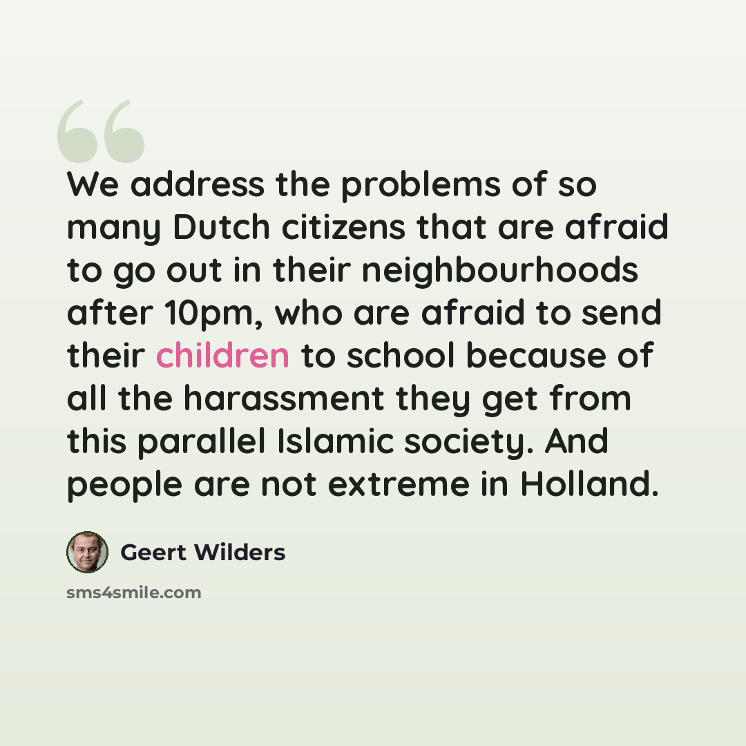 “We address the problems of so many Dutch citizens that are afraid to go out in their neighbourhoods after 10pm, who are afraid to send their children to school because of all the harassment they get from this parallel Islamic society. And people are not extreme in Holland.” quote by Geert Wilders