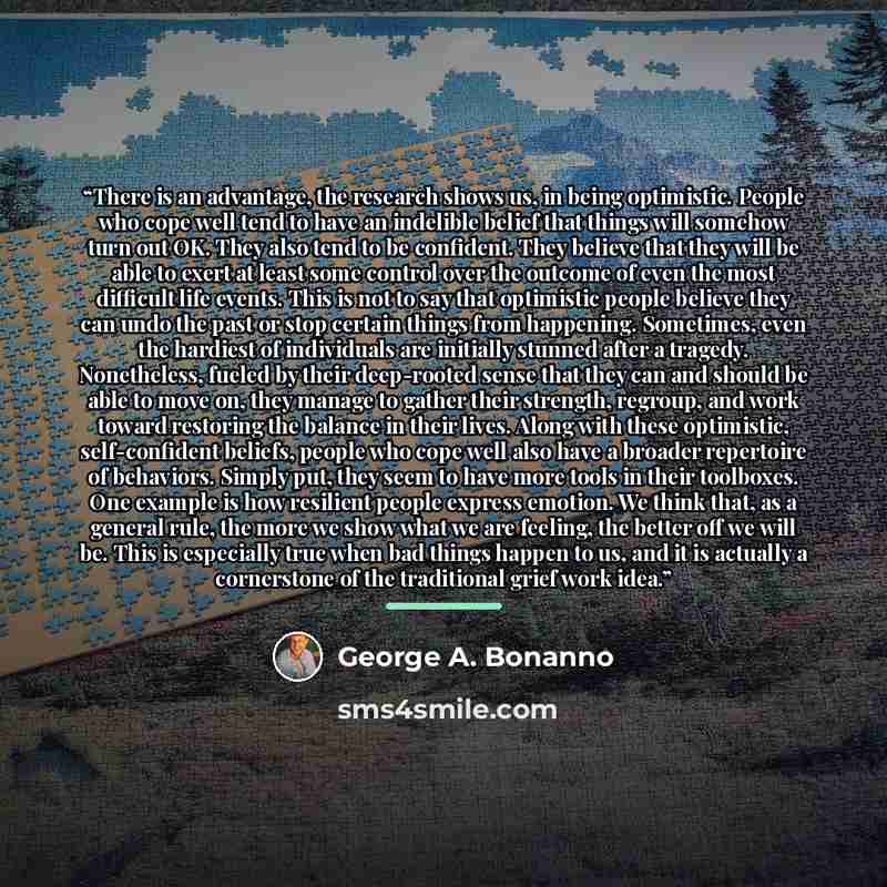 “There is an advantage, the research shows us, in being op­timistic. People who cope well tend to have an indelible belief that things will somehow turn out OK. They also tend to be confident. They believe that they will be able to exert at least some control over the outcome of even the most…” quote by George A. Bonanno