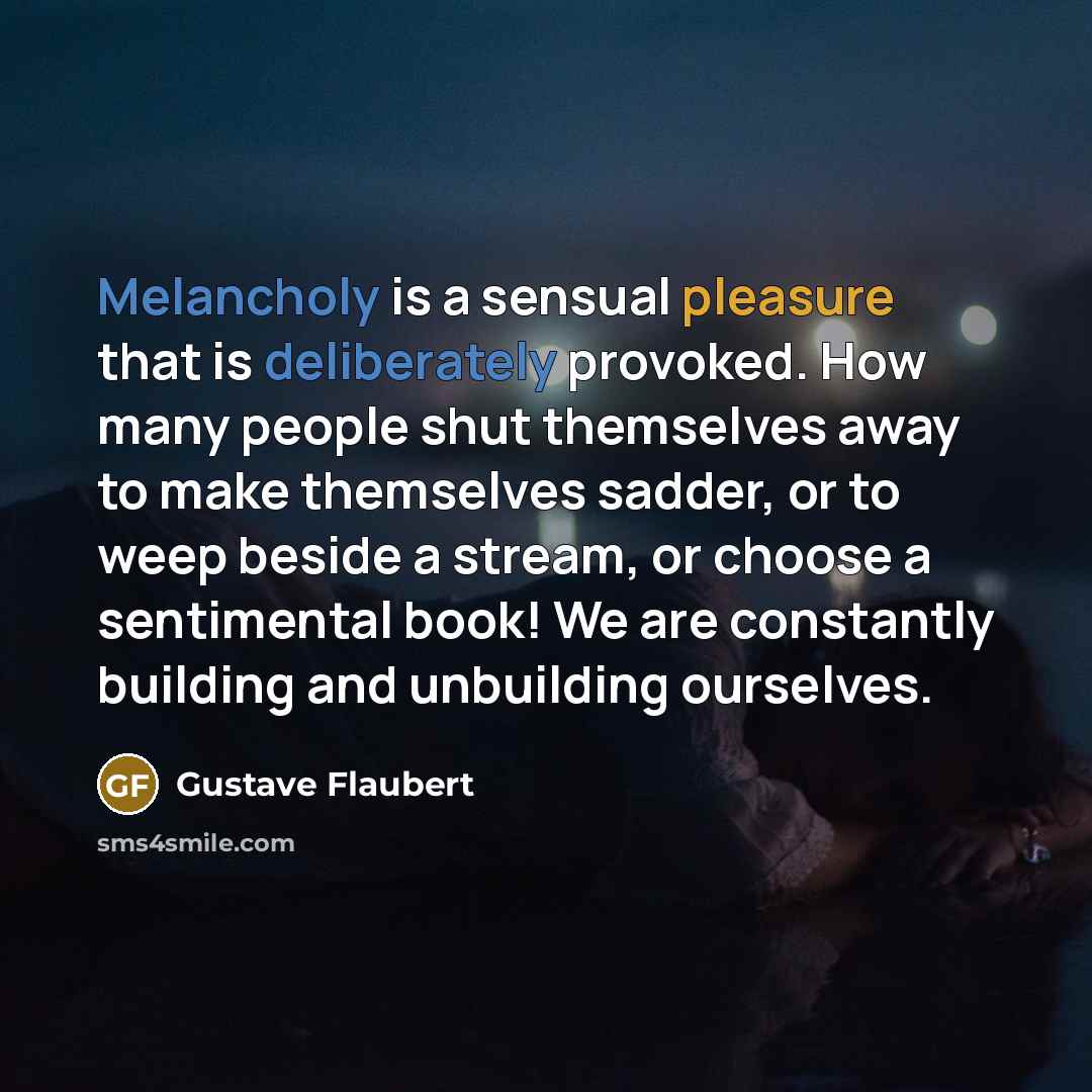 “Melancholy is a sensual pleasure that is deliberately provoked. How many people shut themselves away to make themselves sadder, or to weep beside a stream, or choose a sentimental book! We are constantly building and unbuilding ourselves.” quote by Gustave Flaubert