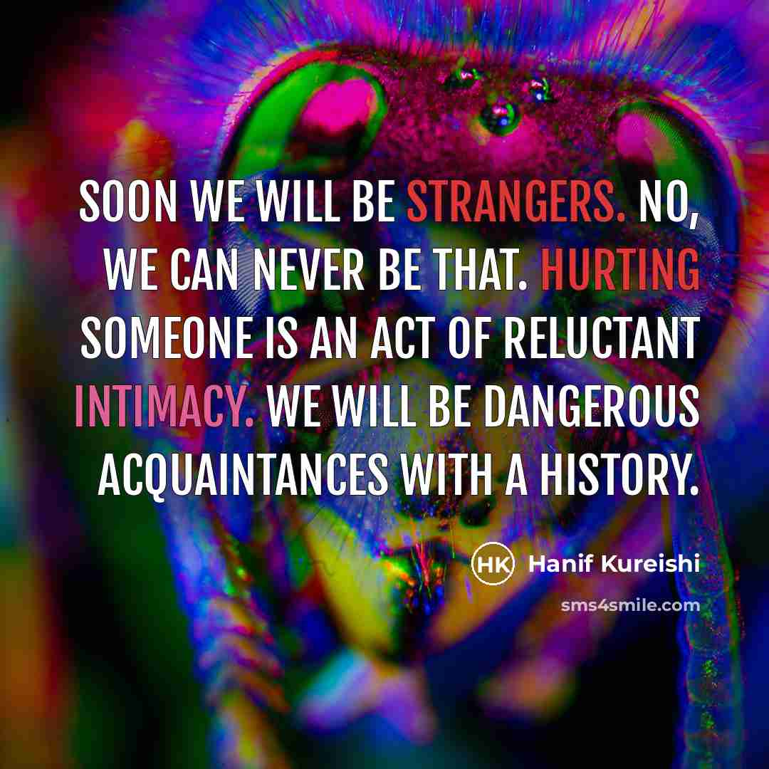 “Soon we will be strangers. No, we can never be that. Hurting someone is an act of reluctant intimacy. We will be dangerous acquaintances with a history.” quote by Hanif Kureishi