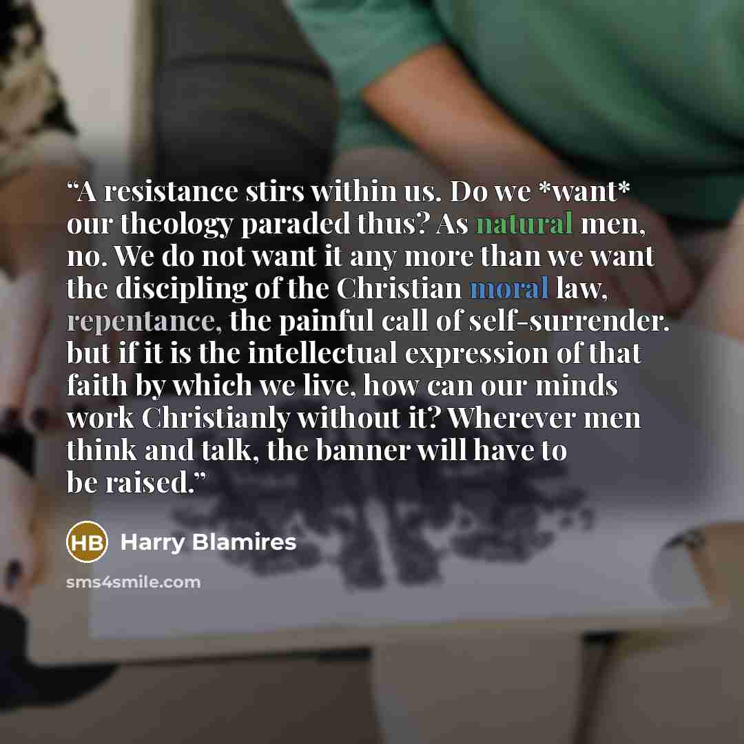 “A resistance stirs within us. Do we *want* our theology paraded thus? As natural men, no. We do not want it any more than we want the discipling of the Christian moral law, repentance, the painful call of self-surrender. but if it is the intellectual expression of that faith by which we live, how…” quote by Harry Blamires