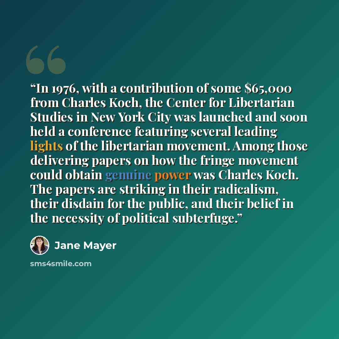 “In 1976, with a contribution of some $65,000 from Charles Koch, the Center for Libertarian Studies in New York City was launched and soon held a conference featuring several leading lights of the libertarian movement. Among those delivering papers on how the fringe movement could obtain genuine…” quote by Jane Mayer