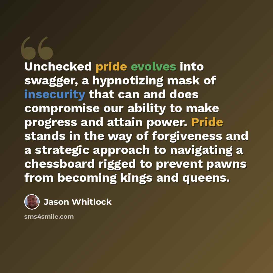 “Unchecked pride evolves into swagger, a hypnotizing mask of insecurity that can and does compromise our ability to make progress and attain power. Pride stands in the way of forgiveness and a strategic approach to navigating a chessboard rigged to prevent pawns from becoming kings and queens.” quote by Jason Whitlock