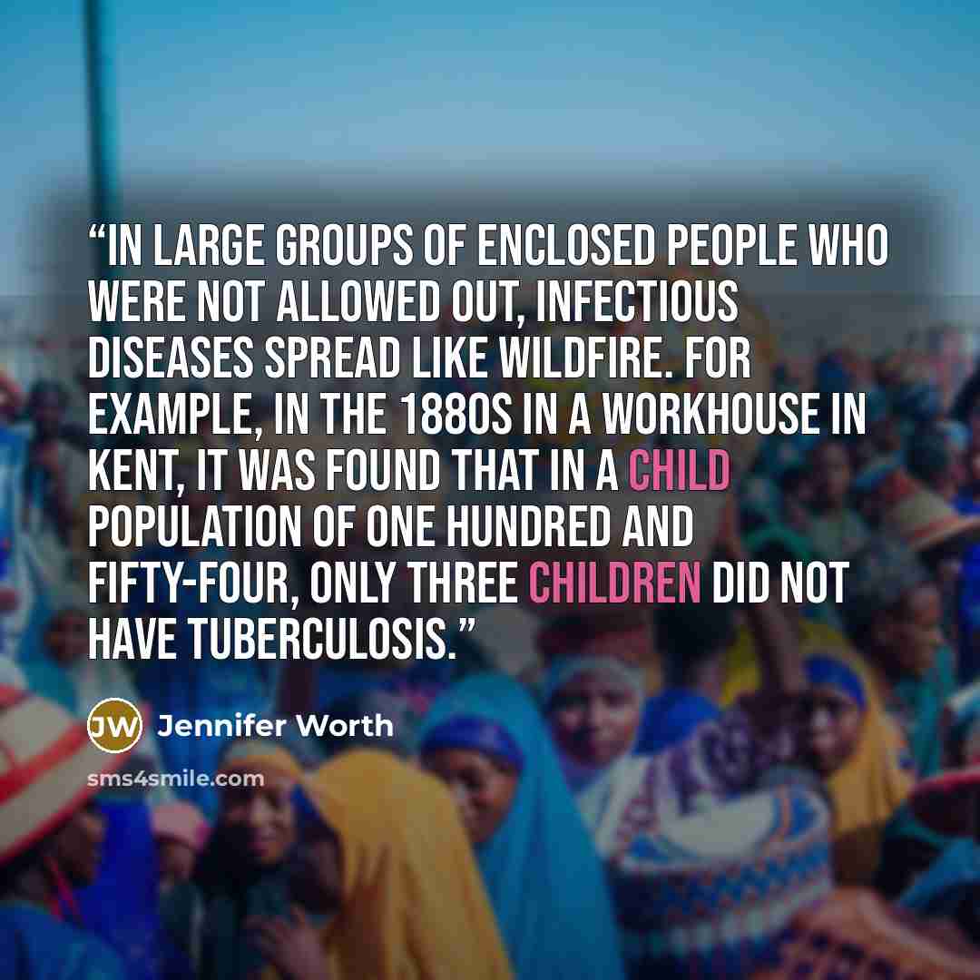 “In large groups of enclosed people who were not allowed out, infectious diseases spread like wildfire. For example, in the 1880s in a workhouse in Kent, it was found that in a child population of one hundred and fifty-four, only three children did not have tuberculosis.” quote by Jennifer Worth