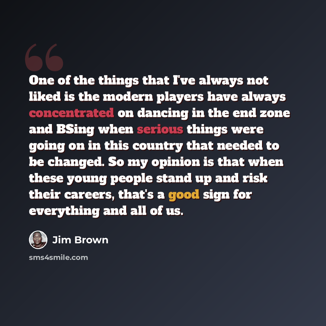 “One of the things that I've always not liked is the modern players have always concentrated on dancing in the end zone and BSing when serious things were going on in this country that needed to be changed. So my opinion is that when these young people stand up and risk their careers, that's a good…” quote by Jim Brown