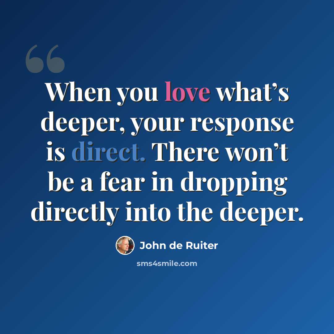 “When you love what’s deeper, your response is direct. There won’t be a fear in dropping directly into the deeper.” quote by John de Ruiter