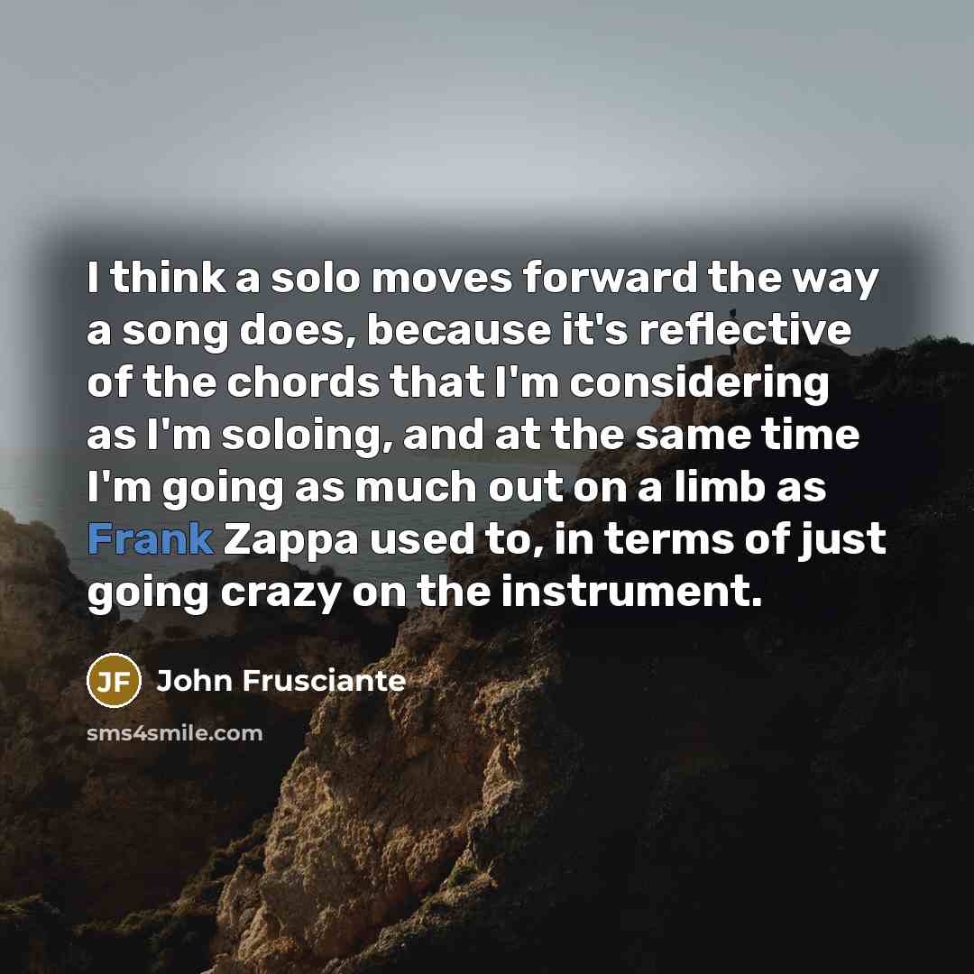 “I think a solo moves forward the way a song does, because it's reflective of the chords that I'm considering as I'm soloing, and at the same time I'm going as much out on a limb as Frank Zappa used to, in terms of just going crazy on the instrument.” quote by John Frusciante