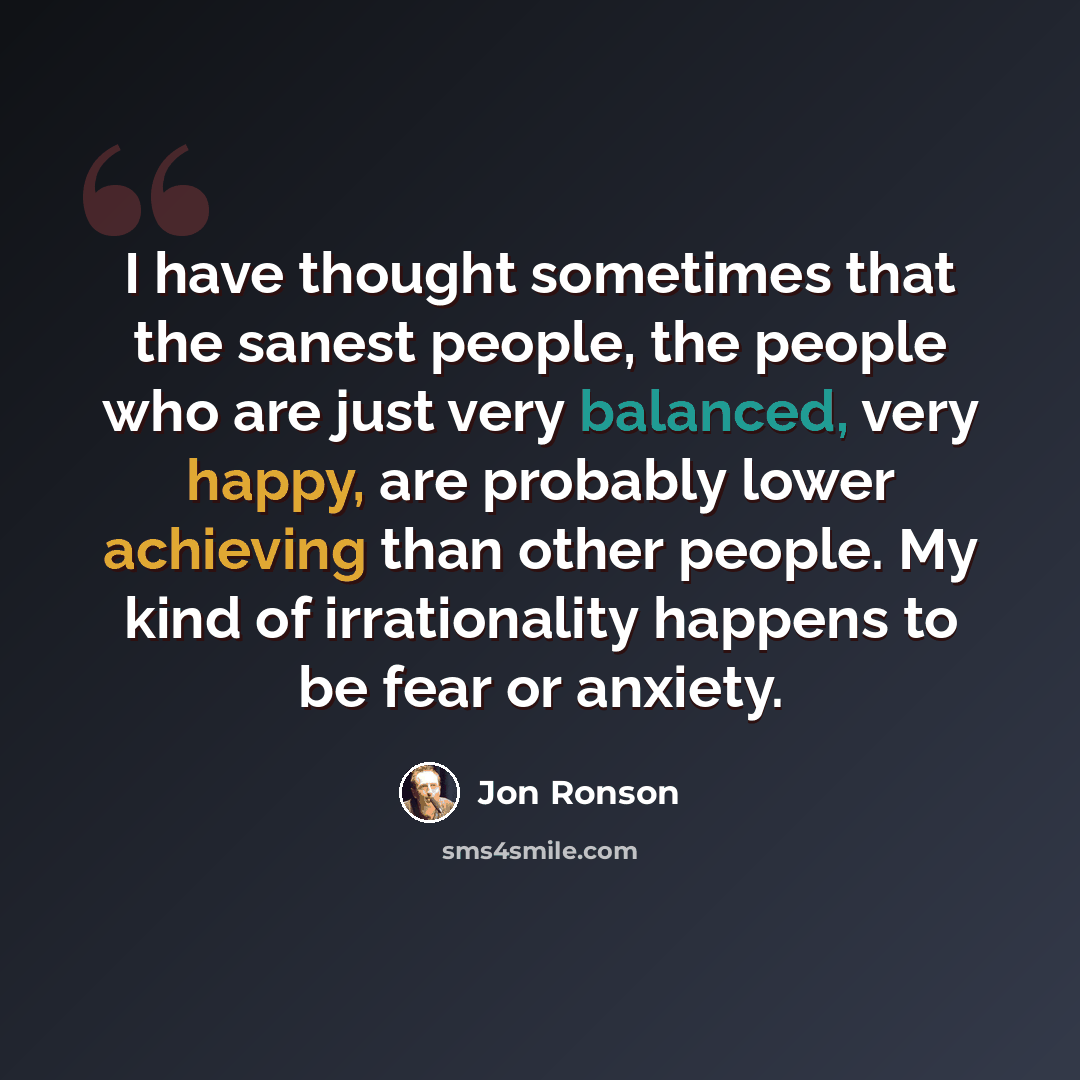 “I have thought sometimes that the sanest people, the people who are just very balanced, very happy, are probably lower achieving than other people. My kind of irrationality happens to be fear or anxiety.” quote by Jon Ronson