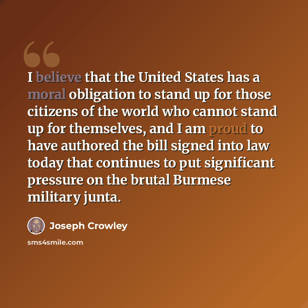“I believe that the United States has a moral obligation to stand up for those citizens of the world who cannot stand up for themselves, and I am proud to have authored the bill signed into law today that continues to put significant pressure on the brutal Burmese military junta.” quote by Joseph Crowley