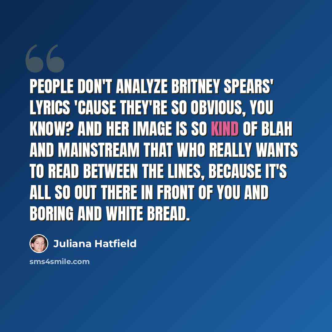“People don't analyze Britney Spears' lyrics 'cause they're so obvious, you know? And her image is so kind of blah and mainstream that who really wants to read between the lines, because it's all so out there in front of you and boring and white bread.” quote by Juliana Hatfield