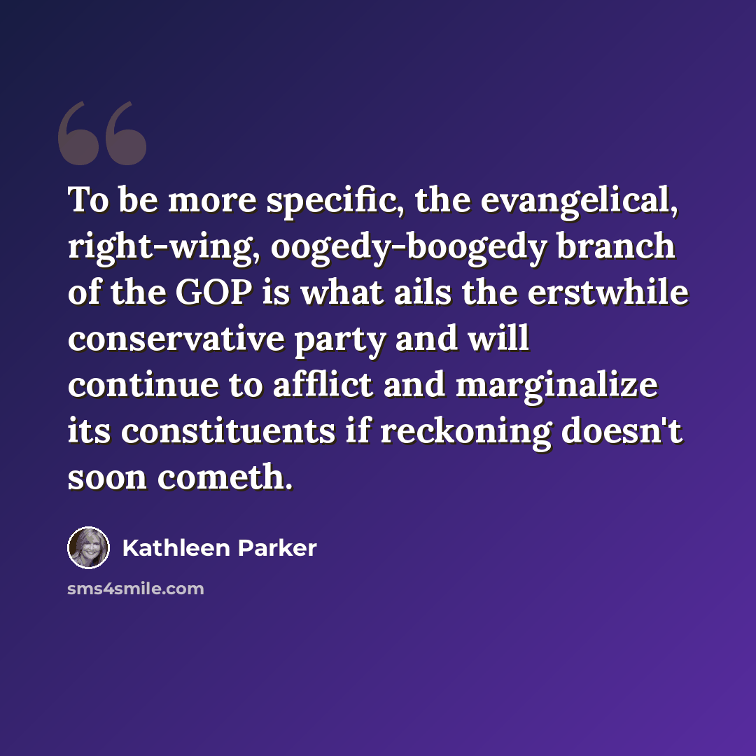 “To be more specific, the evangelical, right-wing, oogedy-boogedy branch of the GOP is what ails the erstwhile conservative party and will continue to afflict and marginalize its constituents if reckoning doesn't soon cometh.” quote by Kathleen Parker
