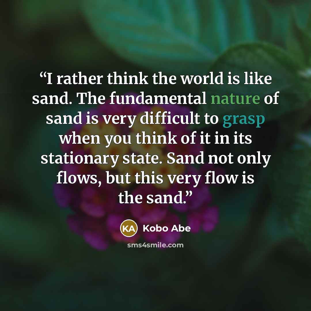 “I rather think the world is like sand. The fundamental nature of sand is very difficult to grasp when you think of it in its stationary state. Sand not only flows, but this very flow is the sand.” quote by Kōbō Abe