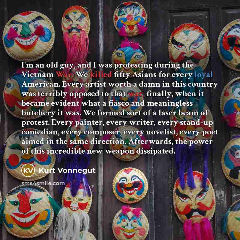 “I'm an old guy, and I was protesting during the Vietnam War. We killed fifty Asians for every loyal American. Every artist worth a damn in this country was terribly opposed to that war, finally, when it became evident what a fiasco and meaningless butchery it was. We formed sort of a laser beam of…” quote by Kurt Vonnegut