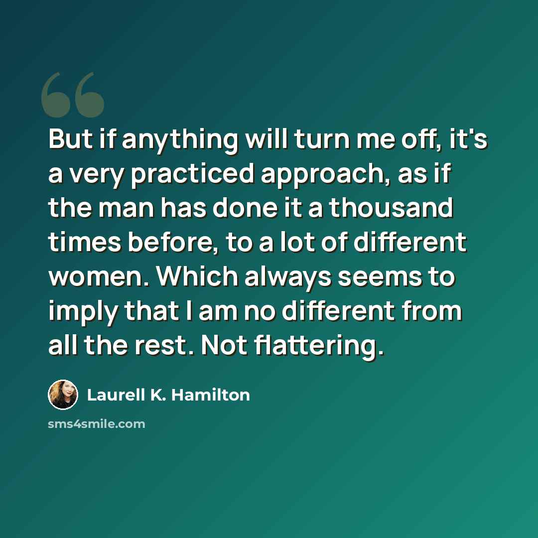 “But if anything will turn me off, it's a very practiced approach, as if the man has done it a thousand times before, to a lot of different women. Which always seems to imply that I am no different from all the rest. Not flattering.” quote by Laurell K. Hamilton