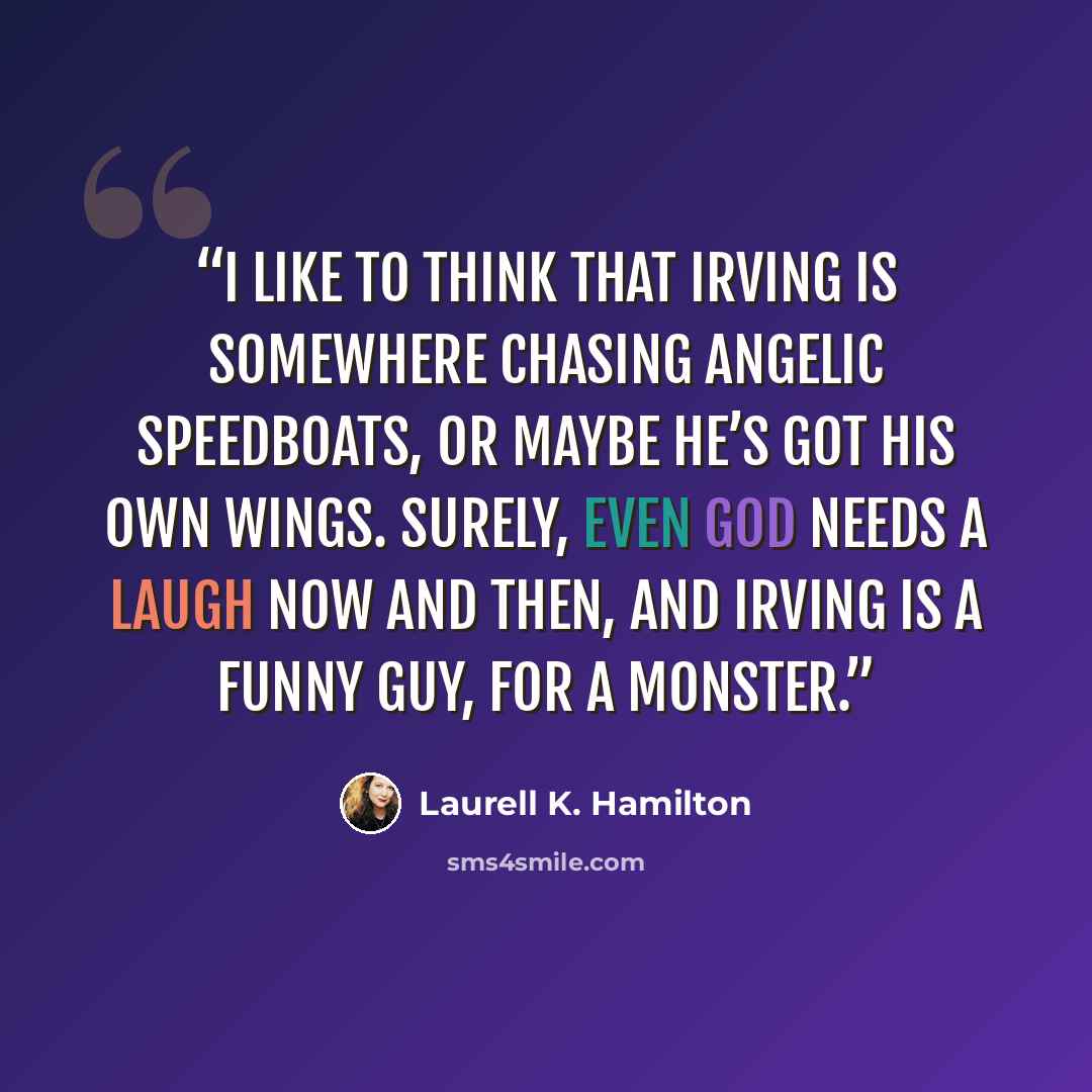 “I like to think that Irving is somewhere chasing angelic speedboats, or maybe he’s got his own wings. Surely, even God needs a laugh now and then, and Irving is a funny guy, for a monster.” quote by Laurell K. Hamilton