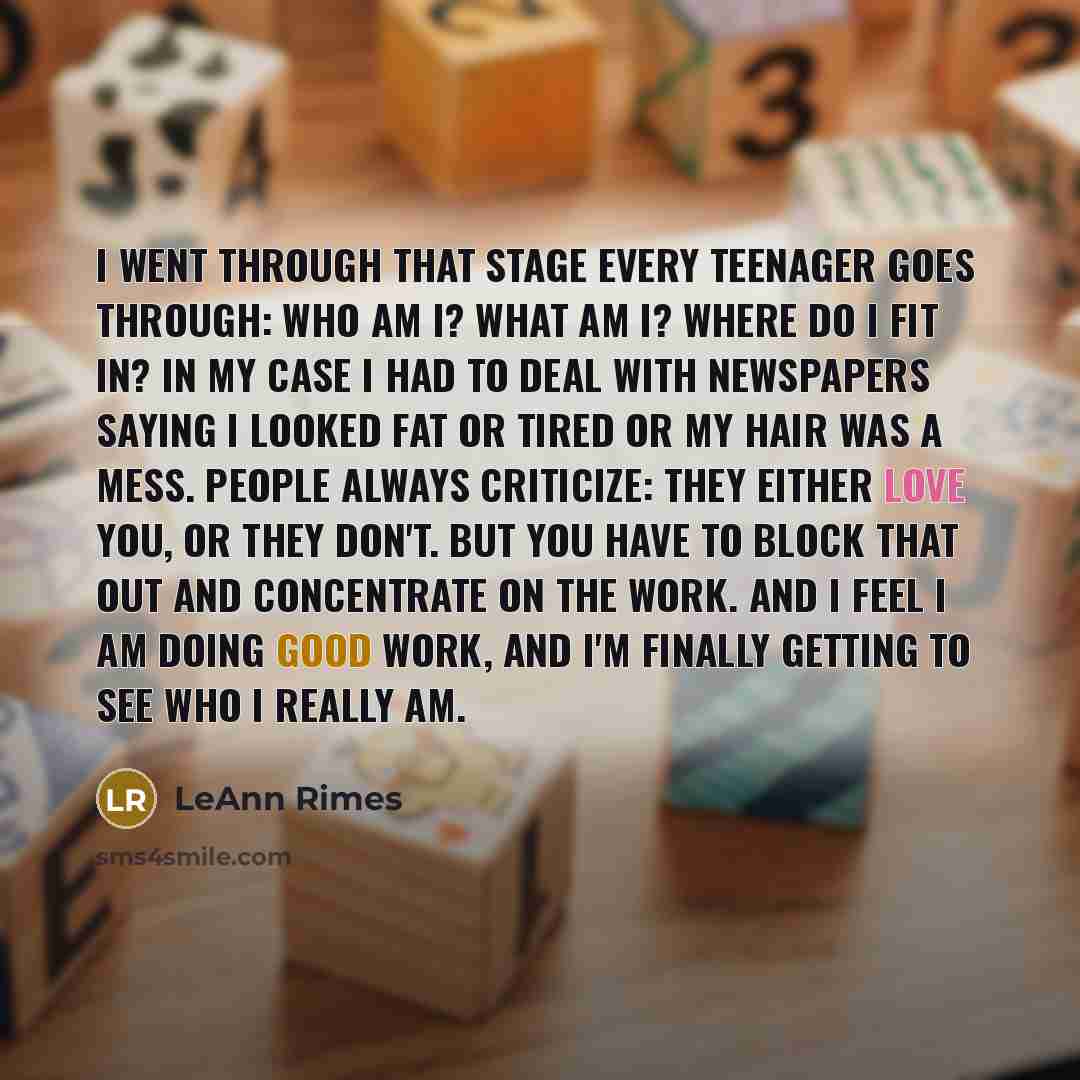 “I went through that stage every teenager goes through: Who am I? What am I? Where do I fit in? In my case I had to deal with newspapers saying I looked fat or tired or my hair was a mess. People always criticize: they either love you, or they don't. But you have to block that out and concentrate…” quote by LeAnn Rimes