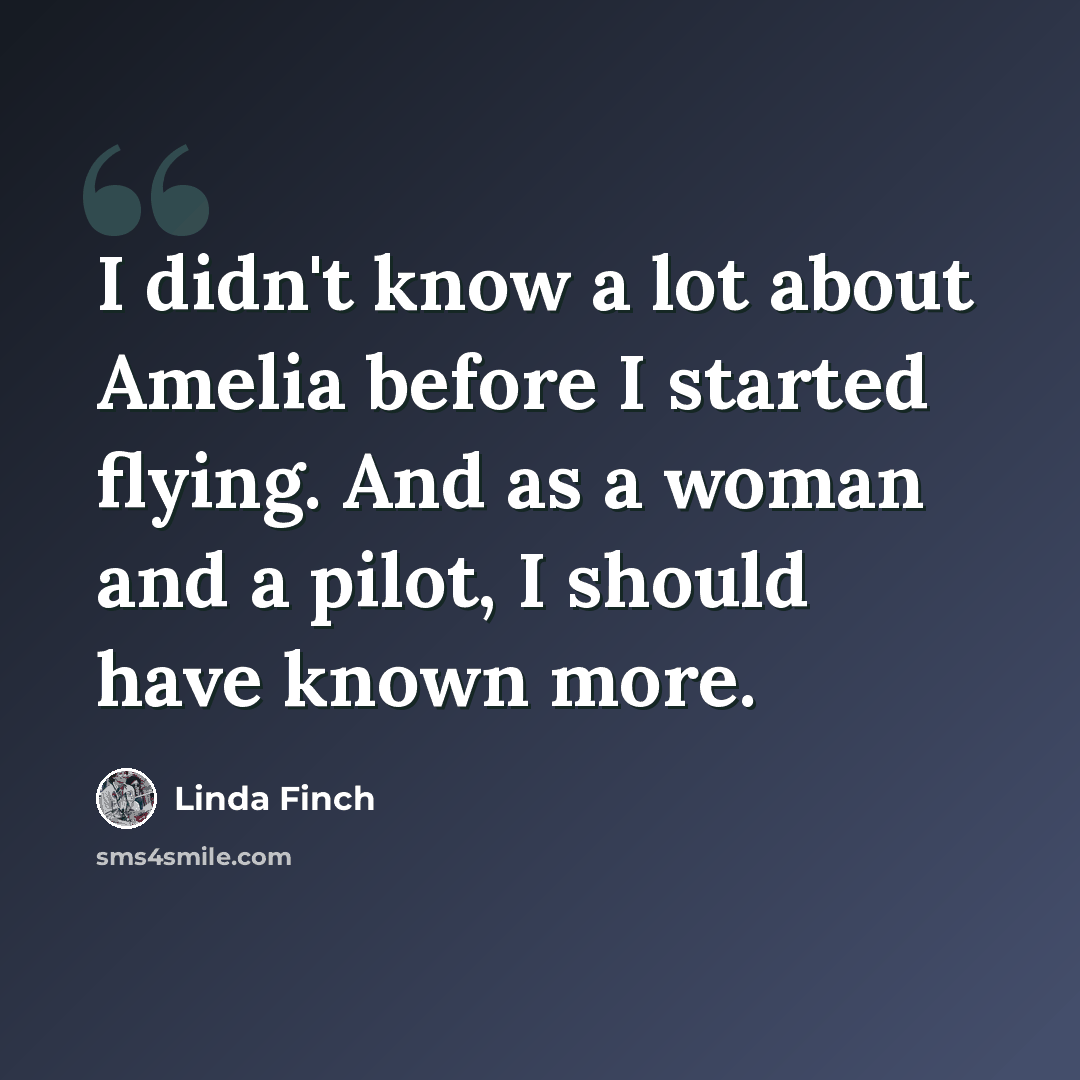 “I didn't know a lot about Amelia before I started flying. And as a woman and a pilot, I should have known more.” quote by Linda Finch