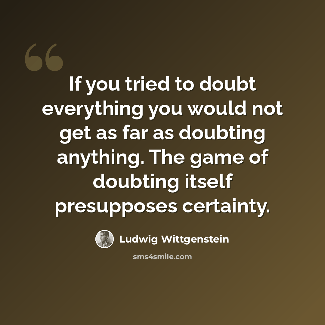 “If you tried to doubt everything you would not get as far as doubting anything. The game of doubting itself presupposes certainty.” quote by Ludwig Wittgenstein