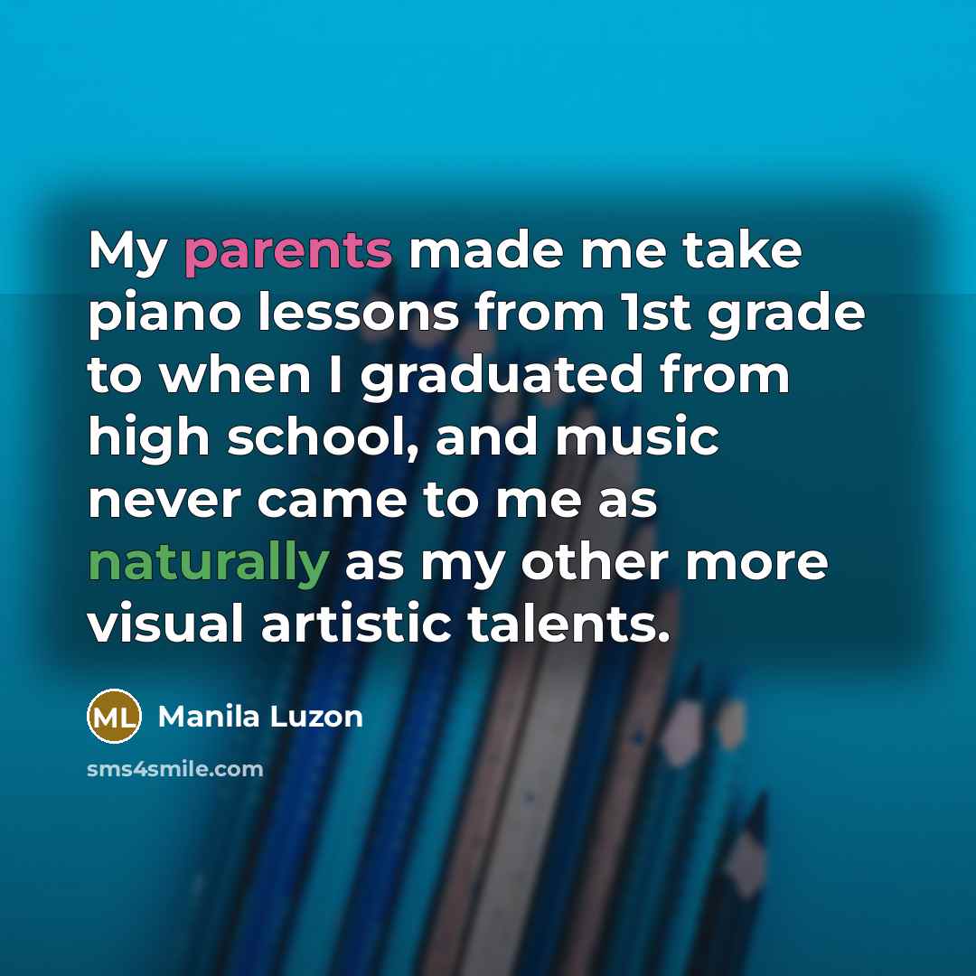 “My parents made me take piano lessons from 1st grade to when I graduated from high school, and music never came to me as naturally as my other more visual artistic talents.” quote by Manila Luzon