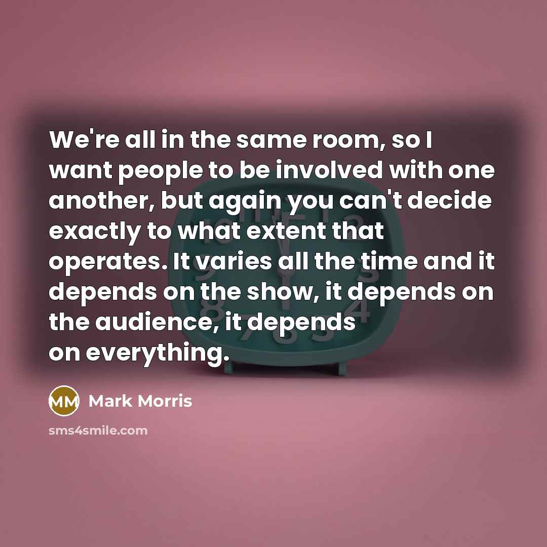 “We're all in the same room, so I want people to be involved with one another, but again you can't decide exactly to what extent that operates. It varies all the time and it depends on the show, it depends on the audience, it depends on everything.” quote by Mark Morris
