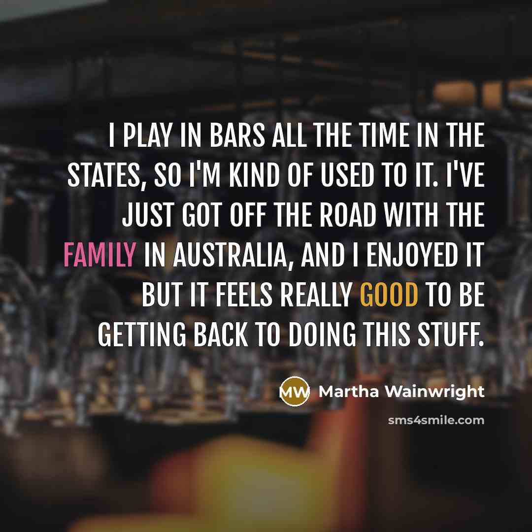 “I play in bars all the time in the States, so I'm kind of used to it. I've just got off the road with the family in Australia, and I enjoyed it but it feels really good to be getting back to doing this stuff.” quote by Martha Wainwright