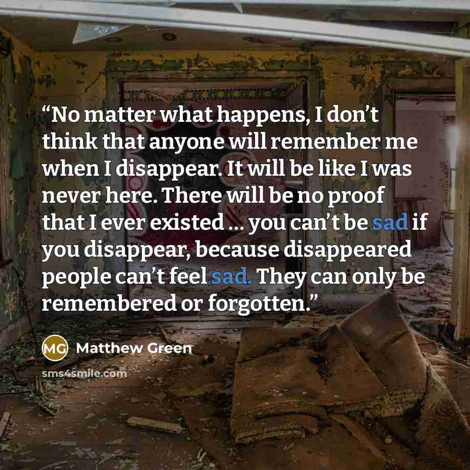 “No matter what happens, I don’t think that anyone will remember me when I disappear. It will be like I was never here. There will be no proof that I ever existed … you can’t be sad if you disappear, because disappeared people can’t feel sad. They can only be remembered or forgotten.” quote by Matthew Green