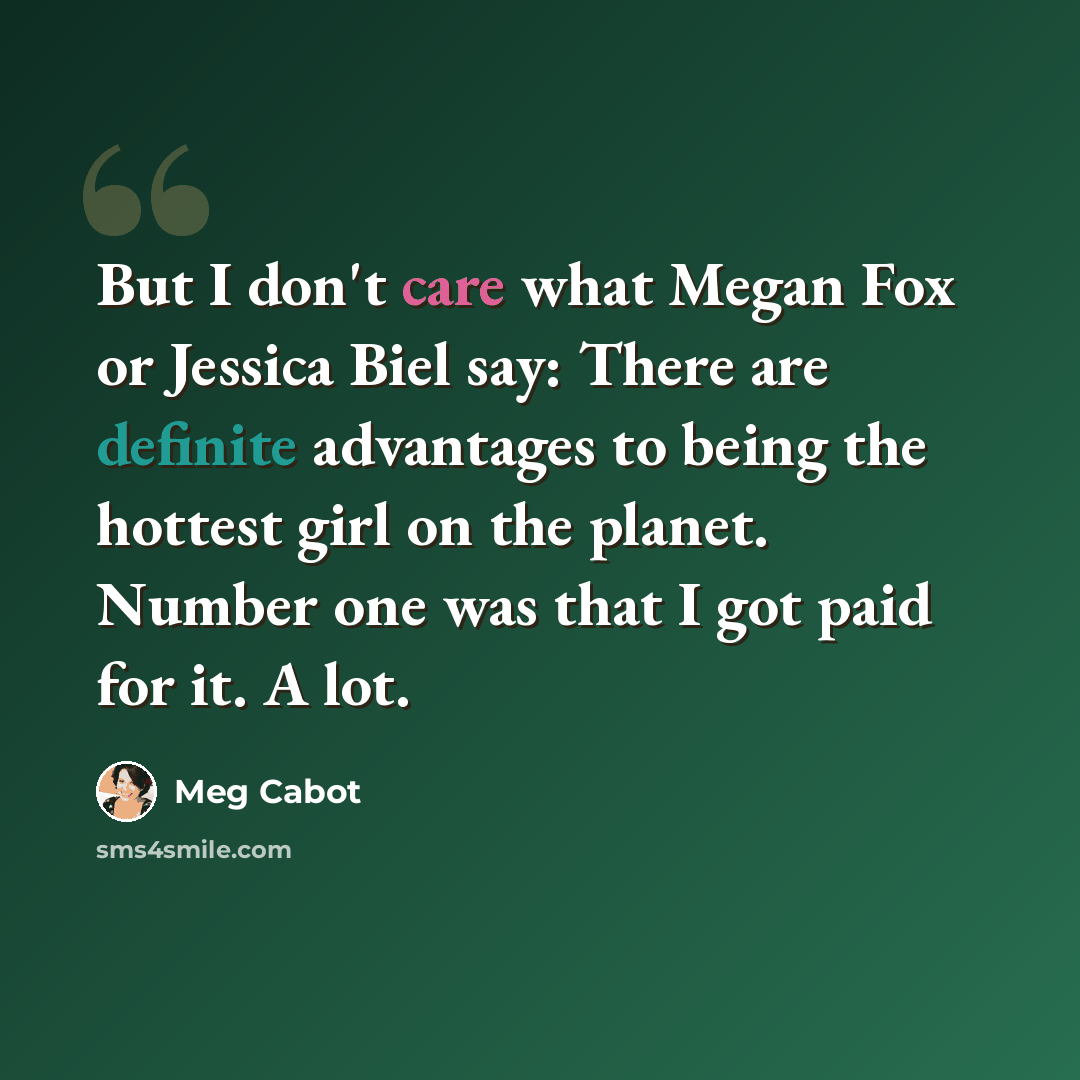 “But I don't care what Megan Fox or Jessica Biel say: There are definite advantages to being the hottest girl on the planet. Number one was that I got paid for it. A lot.” quote by Meg Cabot