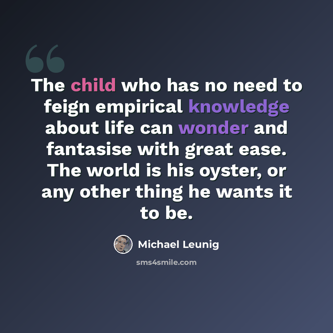 “The child who has no need to feign empirical knowledge about life can wonder and fantasise with great ease. The world is his oyster, or any other thing he wants it to be.” quote by Michael Leunig