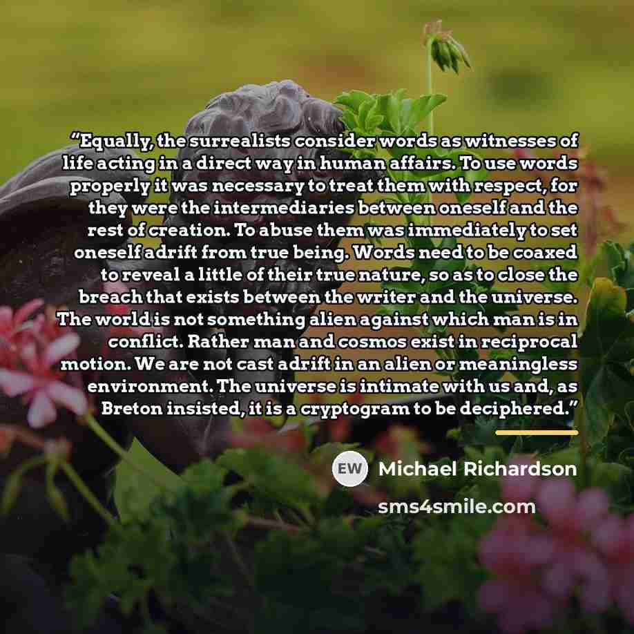 “Equally, the surrealists consider words as witnesses of life acting in a direct way in human affairs. To use words properly it was necessary to treat them with respect, for they were the intermediaries between oneself and the rest of creation. To abuse them was immediately to set oneself adrift…” quote by Michael Richardson