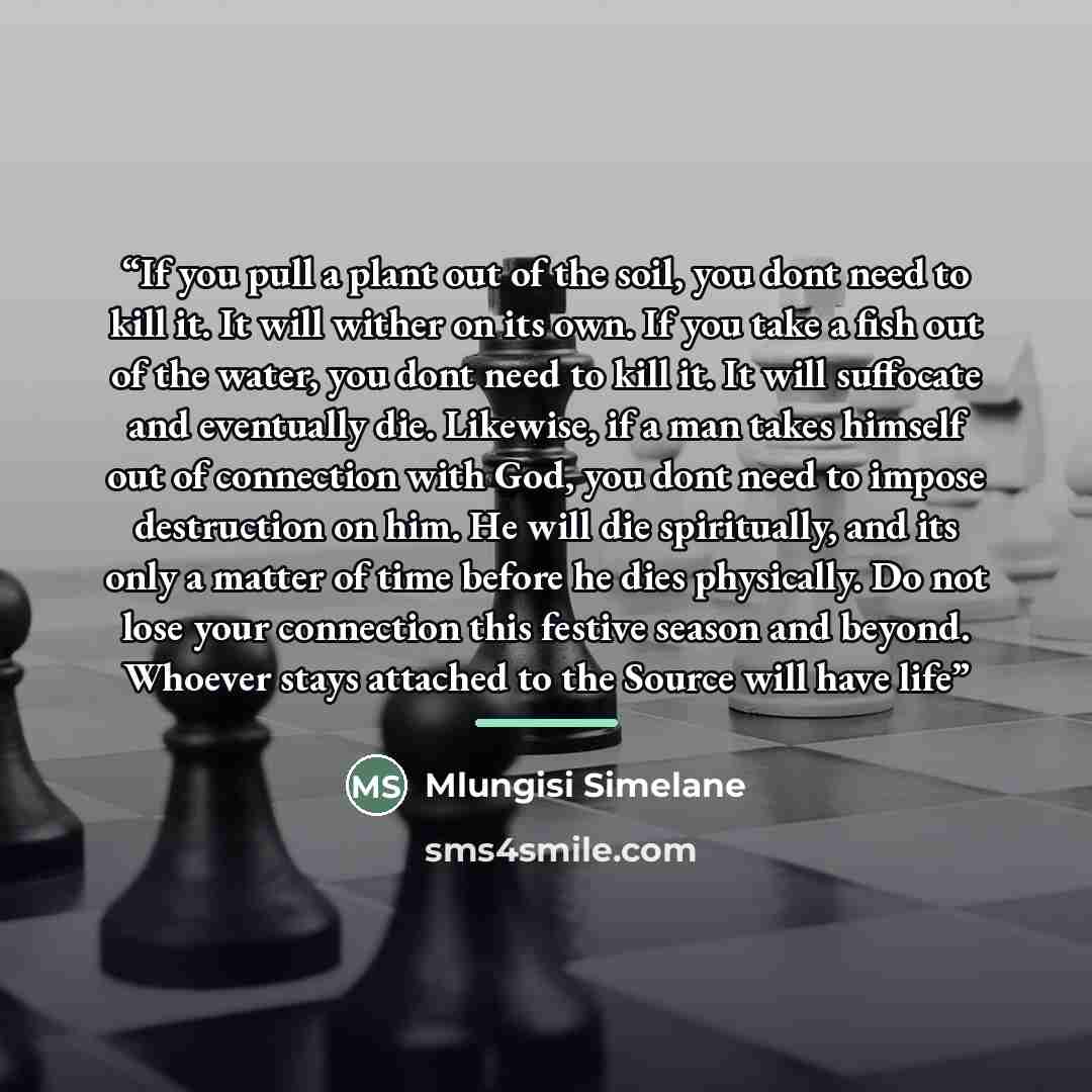 “If you pull a plant out of the soil, you dont need to kill it. It will wither on its own. If you take a fish out of the water, you dont need to kill it. It will suffocate and eventually die. Likewise, if a man takes himself out of connection with God, you dont need to impose destruction on him. He…” quote by Mlungisi Simelane