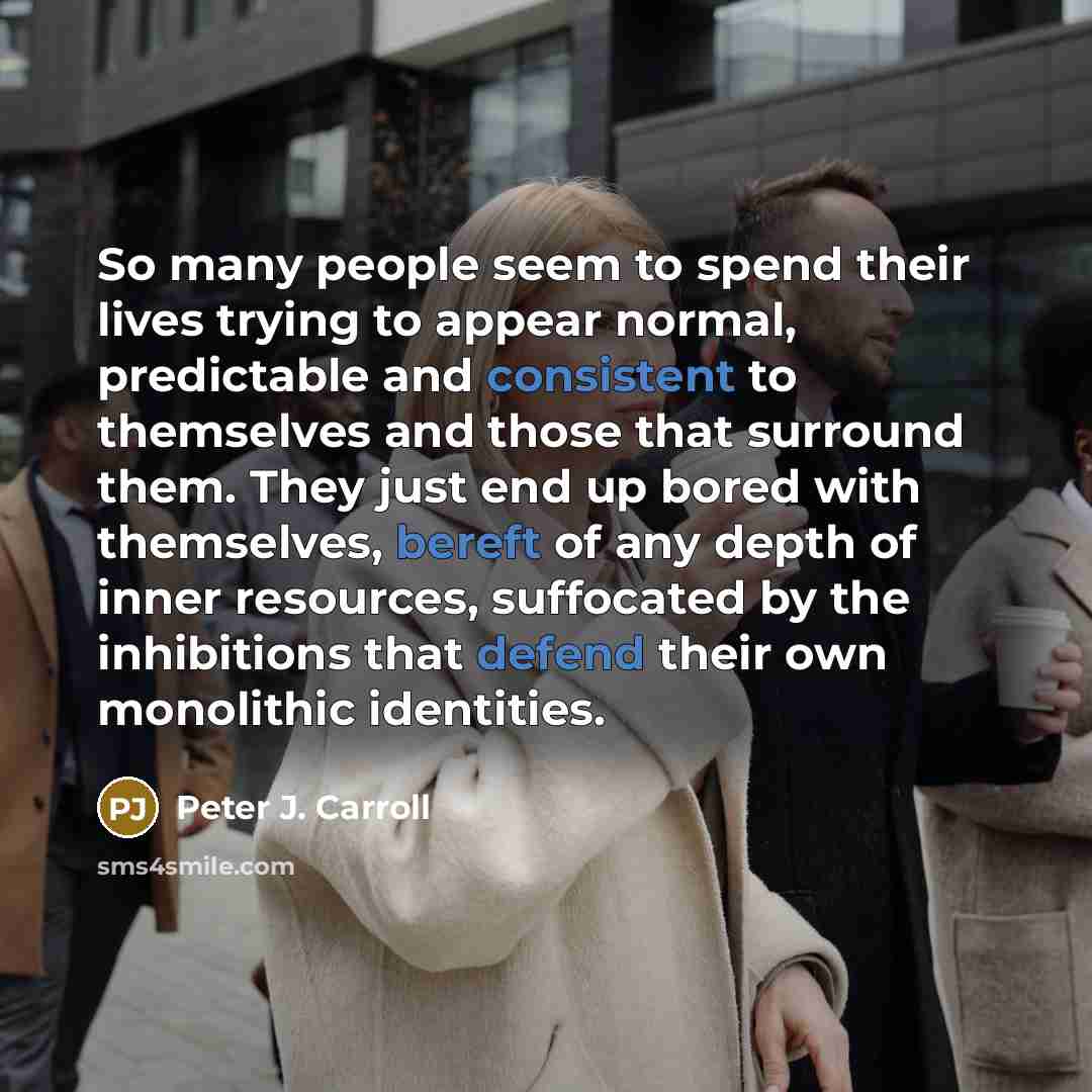 “So many people seem to spend their lives trying to appear normal, predictable and consistent to themselves and those that surround them. They just end up bored with themselves, bereft of any depth of inner resources, suffocated by the inhibitions that defend their own monolithic identities.” quote by Peter J. Carroll
