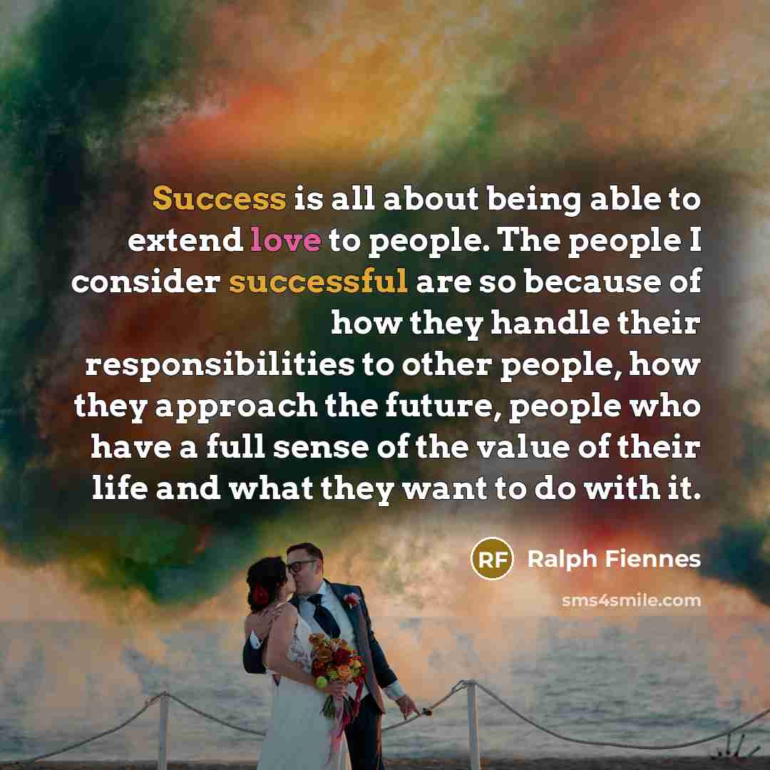 “Success is all about being able to extend love to people. The people I consider successful are so because of how they handle their responsibilities to other people, how they approach the future, people who have a full sense of the value of their life and what they want to do with it.” quote by Ralph Fiennes