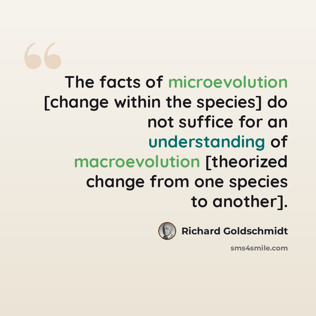 “The facts of microevolution [change within the species] do not suffice for an understanding of macroevolution [theorized change from one species to another].” quote by Richard Goldschmidt