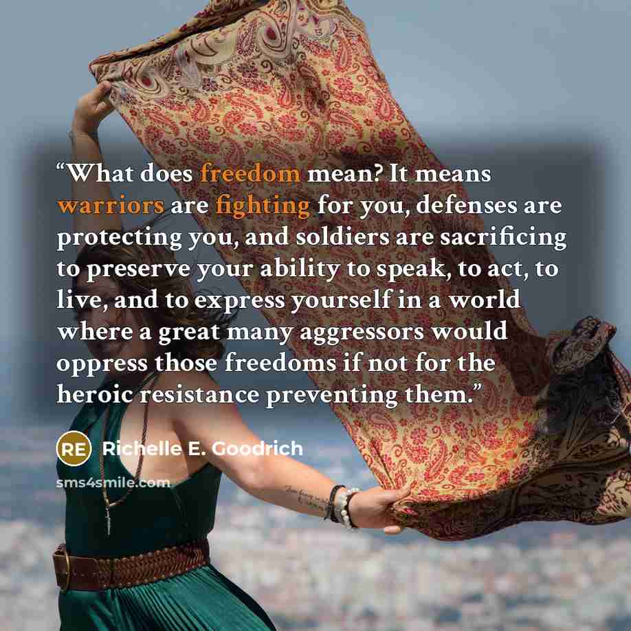 “What does freedom mean? It means warriors are fighting for you, defenses are protecting you, and soldiers are sacrificing to preserve your ability to speak, to act, to live, and to express yourself in a world where a great many aggressors would oppress those freedoms if not for the heroic…” quote by Richelle E. Goodrich